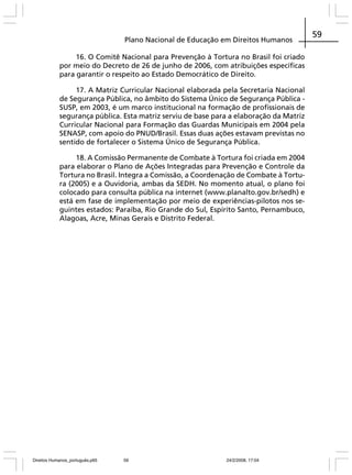 Plano Nacional de Educação em Direitos Humanos
16. O Comitê Nacional para Prevenção à Tortura no Brasil foi criado
por meio do Decreto de 26 de junho de 2006, com atribuições específicas
para garantir o respeito ao Estado Democrático de Direito.
17. A Matriz Curricular Nacional elaborada pela Secretaria Nacional
de Segurança Pública, no âmbito do Sistema Único de Segurança Pública SUSP, em 2003, é um marco institucional na formação de profissionais de
segurança pública. Esta matriz serviu de base para a elaboração da Matriz
Curricular Nacional para Formação das Guardas Municipais em 2004 pela
SENASP, com apoio do PNUD/Brasil. Essas duas ações estavam previstas no
sentido de fortalecer o Sistema Único de Segurança Pública.
18. A Comissão Permanente de Combate à Tortura foi criada em 2004
para elaborar o Plano de Ações Integradas para Prevenção e Controle da
Tortura no Brasil. Integra a Comissão, a Coordenação de Combate à Tortura (2005) e a Ouvidoria, ambas da SEDH. No momento atual, o plano foi
colocado para consulta pública na internet (www.planalto.gov.br/sedh) e
está em fase de implementação por meio de experiências-pilotos nos seguintes estados: Paraíba, Rio Grande do Sul, Espírito Santo, Pernambuco,
Alagoas, Acre, Minas Gerais e Distrito Federal.

Direitos Humanos_português.p65

59

24/2/2008, 17:04

59

 