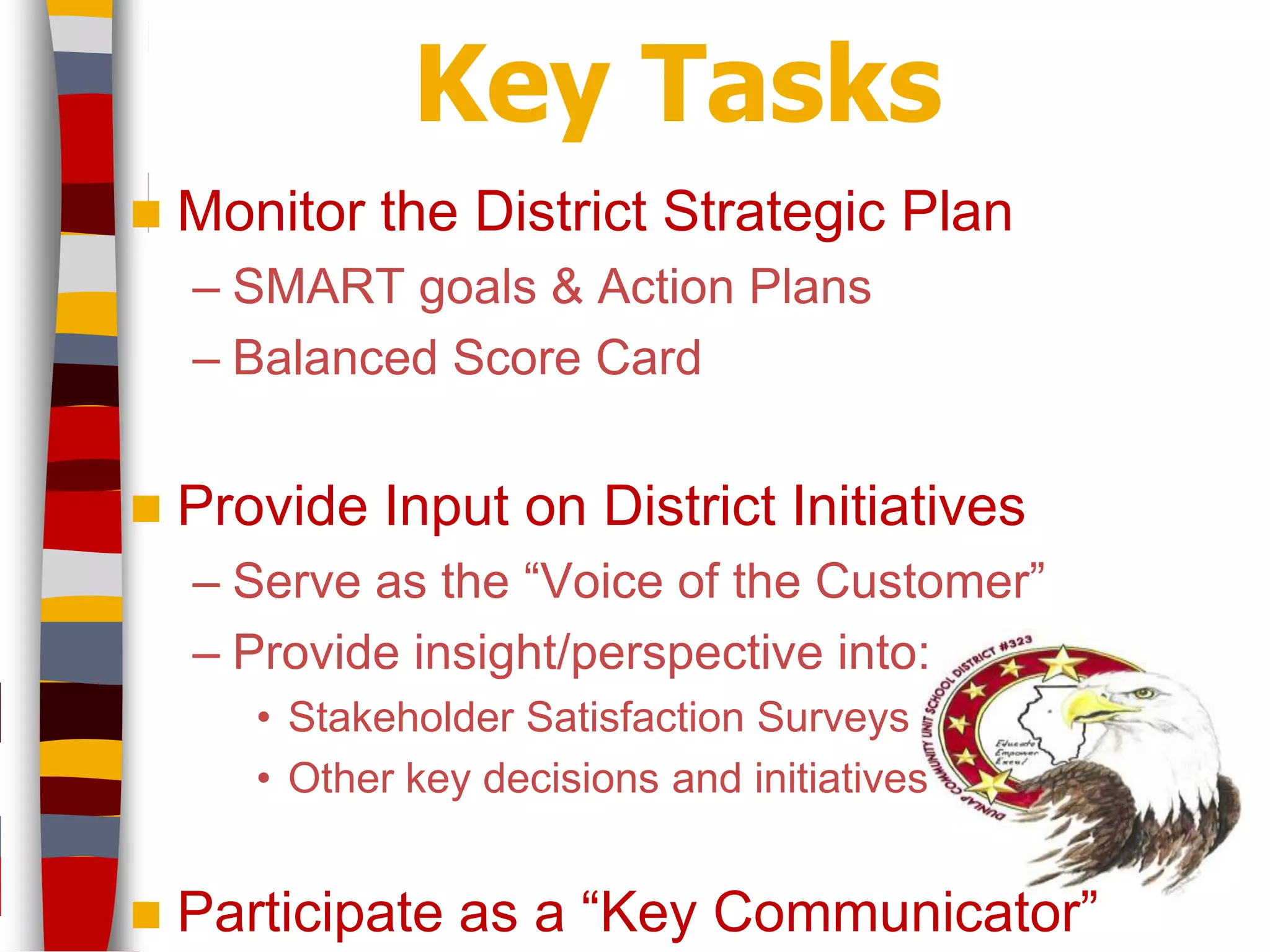 Key Tasks
   Monitor the District Strategic Plan
    – SMART goals & Action Plans
    – Balanced Score Card


   Provide Input on District Initiatives
    – Serve as the “Voice of the Customer”
    – Provide insight/perspective into:
       • Stakeholder Satisfaction Surveys
       • Other key decisions and initiatives


   Participate as a “Key Communicator”
 