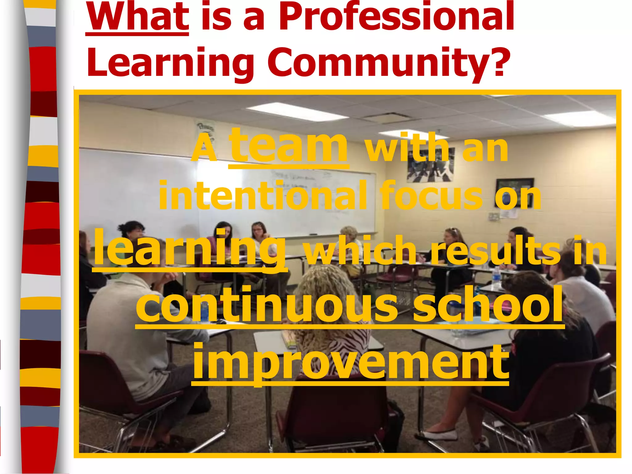 What is a Professional
Learning Community?

     A team with an
   intentional focus on
learning which results in
  continuous school
    improvement
 