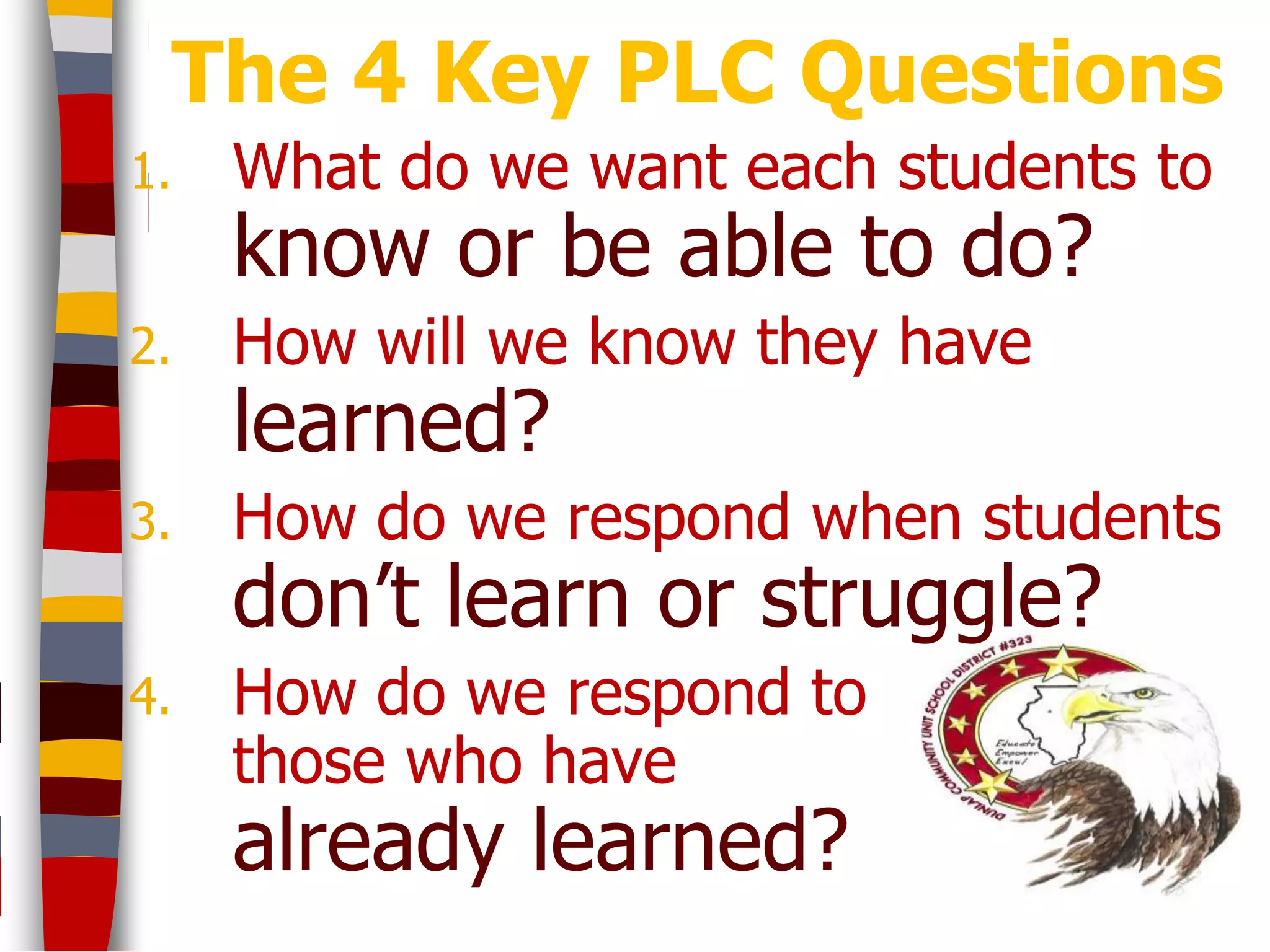 The 4 Key PLC Questions
1.   What do we want each students to
     know or be able to do?
2.   How will we know they have
     learned?
3.   How do we respond when students
     don’t learn or struggle?
4.   How do we respond to
     those who have
     already learned?
 