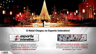 O Natal Chegou no Esporte Interativo!

Produtos e serviços da marca ganham
visibilidade nos 25 dias que antecedem a
principal data comercial no canal de
esportes mais assistido do Brasil!

Plano reforça a venda no período natalino nos
programas e transmissões de maior audiência
do Esporte Interativo e gera mais de 9 milhões
de impactos para a marca!

 