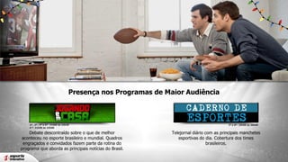 Presença nos Programas de Maior Audiência

2ª , 3ª , 5ª e 6ª- 21h00 às 22h30
4 ª- 21h00 às 22h00

Debate descontraído sobre o que de melhor
aconteceu no esporte brasileiro e mundial. Quadros
engraçados e convidados fazem parte da rotina do
programa que aborda as principais notícias do Brasil.

2ª a 6ª- 19h00 às 20h00

Telejornal diário com as principais manchetes
esportivas do dia. Cobertura dos times
brasileiros.

 
