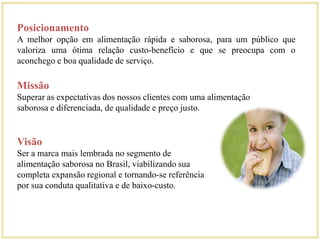 Posicionamento 
A melhor opção em alimentação rápida e saborosa, para um público que 
valoriza uma ótima relação custo-benefício e que se preocupa com o 
aconchego e boa qualidade de serviço. 
Missão 
Superar as expectativas dos nossos clientes com uma alimentação 
saborosa e diferenciada, de qualidade e preço justo. 
Visão 
Ser a marca mais lembrada no segmento de 
alimentação saborosa no Brasil, viabilizando sua 
completa expansão regional e tornando-se referência 
por sua conduta qualitativa e de baixo-custo. 
 