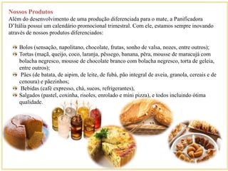 Nossos Produtos 
Além do desenvolvimento de uma produção diferenciada para o mate, a Panificadora 
D’Itália possui um calendário promocional trimestral. Com ele, estamos sempre inovando 
através de nossos produtos diferenciados: 
Bolos (sensação, napolitano, chocolate, frutas, sonho de valsa, nozes, entre outros); 
Tortas (maçã, queijo, coco, laranja, pêssego, banana, pêra, mousse de maracujá com 
bolacha negresco, mousse de chocolate branco com bolacha negresco, torta de geleia, 
entre outros); 
Pães (de batata, de aipim, de leite, de fubá, pão integral de aveia, granola, cereais e de 
cenoura) e pãezinhos; 
Bebidas (café expresso, chá, sucos, refrigerantes), 
Salgados (pastel, coxinha, risoles, enrolado e mini pizza), e todos incluindo ótima 
qualidade. 
 