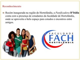 Reconhecimento 
Recém inaugurada na região de Hortolândia, a Panificadora D’Itália 
conta com a presença de estudantes da faculdade de Hortolândia, 
onde se aproveita o belo espaço para estudos e encontros entre 
amigos. 
 