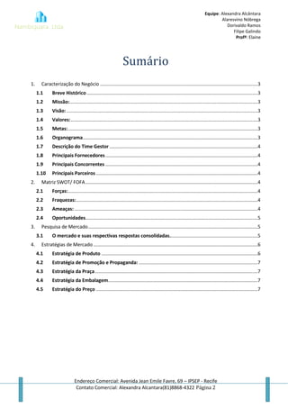 Equipe: Alexandra Alcântara
Alaresvino Nóbrega
Dorivaldo Ramos
Filipe Galindo
Profª: Elaine
Endereço Comercial: Avenida Jean Emile Favre, 69 – IPSEP - Recife
Contato Comercial: Alexandra Alcantara(81)8868-4322 Página 2
Sumário
1. Caracterização do Negócio ......................................................................................................................3
1.1 Breve Histórico ................................................................................................................................3
1.2 Missão:.............................................................................................................................................3
1.3 Visão: ...............................................................................................................................................3
1.4 Valores:............................................................................................................................................3
1.5 Metas:..............................................................................................................................................3
1.6 Organograma...................................................................................................................................3
1.7 Descrição do Time Gestor ...............................................................................................................4
1.8 Principais Fornecedores..................................................................................................................4
1.9 Principais Concorrentes ..................................................................................................................4
1.10 Principais Parceiros .........................................................................................................................4
2. Matriz SWOT/ FOFA.................................................................................................................................4
2.1 Forças:..............................................................................................................................................4
2.2 Fraquezas:........................................................................................................................................4
2.3 Ameaças: .........................................................................................................................................4
2.4 Oportunidades.................................................................................................................................5
3. Pesquisa de Mercado...............................................................................................................................5
3.1 O mercado e suas respectivas respostas consolidadas..................................................................5
4. Estratégias de Mercado ...........................................................................................................................6
4.1 Estratégia de Produto .....................................................................................................................6
4.2 Estratégia de Promoção e Propaganda: .........................................................................................7
4.3 Estratégia da Praça..........................................................................................................................7
4.4 Estratégia da Embalagem................................................................................................................7
4.5 Estratégia do Preço .........................................................................................................................7
 