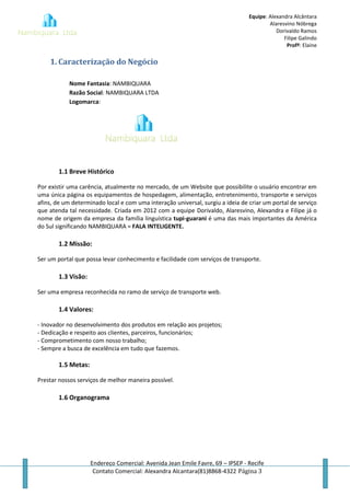 Equipe: Alexandra Alcântara
Alaresvino Nóbrega
Dorivaldo Ramos
Filipe Galindo
Profª: Elaine
Endereço Comercial: Avenida Jean Emile Favre, 69 – IPSEP - Recife
Contato Comercial: Alexandra Alcantara(81)8868-4322 Página 3
1. Caracterização do Negócio
Nome Fantasia: NAMBIQUARA
Razão Social: NAMBIQUARA LTDA
Logomarca:
1.1 Breve Histórico
Por existir uma carência, atualmente no mercado, de um Website que possibilite o usuário encontrar em
uma única página os equipamentos de hospedagem, alimentação, entretenimento, transporte e serviços
afins, de um determinado local e com uma interação universal, surgiu a ideia de criar um portal de serviço
que atenda tal necessidade. Criada em 2012 com a equipe Dorivaldo, Alaresvino, Alexandra e Filipe já o
nome de origem da empresa da família linguística tupi-guarani é uma das mais importantes da América
do Sul significando NAMBIQUARA = FALA INTELIGENTE.
1.2 Missão:
Ser um portal que possa levar conhecimento e facilidade com serviços de transporte.
1.3 Visão:
Ser uma empresa reconhecida no ramo de serviço de transporte web.
1.4 Valores:
- Inovador no desenvolvimento dos produtos em relação aos projetos;
- Dedicação e respeito aos clientes, parceiros, funcionários;
- Comprometimento com nosso trabalho;
- Sempre a busca de excelência em tudo que fazemos.
1.5 Metas:
Prestar nossos serviços de melhor maneira possível.
1.6 Organograma
 