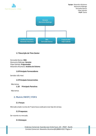 Equipe: Alexandra Alcântara
Alaresvino Nóbrega
Dorivaldo Ramos
Filipe Galindo
Profª: Elaine
Endereço Comercial: Avenida Jean Emile Favre, 69 – IPSEP - Recife
Contato Comercial: Alexandra Alcantara(81)8868-4322 Página 4
1.7 Descrição do Time Gestor
Dorivaldo Ramos: DBA
Alaresvino Nóbrega: Gerente
Filipe Galindo: Programador
Alexandra Alcantara: Analista de Sistema
1.8 Principais Fornecedores
Servidor UOL Host
1.9 Principais Concorrentes
Não temos
1.10 Principais Parceiros
Não temos
2. Matriz SWOT/ FOFA
2.1 Forças:
Mercado amplo na área de TI para busca web para esse tipo de serviço.
2.2 Fraquezas:
Ser recente no mercado.
2.3 Ameaças:
 