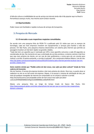 Equipe: Alexandra Alcântara
Alaresvino Nóbrega
Dorivaldo Ramos
Filipe Galindo
Profª: Elaine
Endereço Comercial: Avenida Jean Emile Favre, 69 – IPSEP - Recife
Contato Comercial: Alexandra Alcantara(81)8868-4322 Página 5
A falta de cultura e credibilidade do uso do serviço via internet ainda não é tão popular aqui no Brasil e
Pernambuco avançou muito, mas mesmo assim ainda é recente.
2.4 Oportunidades
Poder inovar com facilidade e rapidez na busca de serviços de transportes.
3. Pesquisa de Mercado
3.1 O mercado e suas respectivas respostas consolidadas.
De acordo com uma pesquisa feita do PEGN TV e publicado pelo G1 relata que com os avanços da
tecnologia, cada vez mais empresas investem em equipamentos e serviços para facilitar a vida das
pessoas. Em São Paulo, uma pequena empresa desenvolveu um sistema pela internet que permite ao
passageiro localizar um táxi bem rápido nas grandes cidades.
“Cada táxi tem um aparelho que é rastreado por GPS e esse aparelho comunica a cada 30 segundos as
coordenadas do táxi. No momento em que a solicitação de corrida acontece, o sistema rastreia o táxi livre
que seja mais próximo do cliente, em um raio de sete quilômetros, e envia para ele um convite para
realizar a corrida. O taxista aceitando, a corrida é realizada”, diz o empresário Nathan Ribeiro. Link do site:
http://g1.globo.com/economia/pme/noticia/2012/07/sistema-pela-internet-permite-localizar-taxi-em-
grandes-cidades.html .
Outra matéria retrata que “Pedido online de táxi cresce, mas sofre por fator cultural” tirada do Terra
caderno de Economia.
Site da Taximov. O serviço da empresa localiza o táxi mais próximo do cliente. Para isso, o usuário deve se
cadastrar no site ou no call center da empresa. Depois, é só acessar o sistema de solicitação de táxi, por
meio de qualquer navegador de internet (no computador ou no celular) e solicitar a corrida.
http://economia.terra.com.br/pedido-online-de-taxi-cresce-mas-sofre-por-fator-
cultural,047850f7fd66b310VgnCLD200000bbcceb0aRCRD.html
Abaixo uma pesquisa feita ao longo do tempo tirado do Epoca São Paulo, link:
http://epocasaopaulo.globo.com/vida-urbana/teste-do-taxi-por-que-os-servicos-das-cooperativas-
deixam-a-desejar/
 