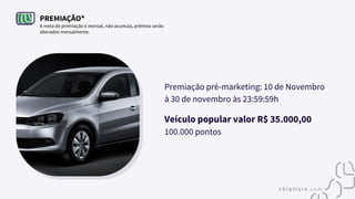 PREMIAÇÃO*
A meta de premiação é mensal, não acumula, prêmios serão
alterados mensalmente.
Premiação pré-marketing: 10 de Novembro
à 30 de novembro às 23:59:59h
Veículo popular valor R$ 35.000,00
100.000 pontos
 