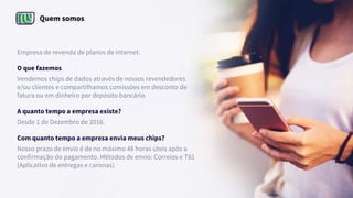 Quem somos
Empresa de revenda de planos de internet.
O que fazemos
Vendemos chips de dados através de nossos revendedores
e/ou clientes e compartilhamos comissões em desconto de
fatura ou em dinheiro por depósito bancário.
A quanto tempo a empresa existe?
Desde 1 de Dezembro de 2016.
Com quanto tempo a empresa envia meus chips?
Nosso prazo de envio é de no máximo 48 horas úteis após a
confirmação do pagamento. Métodos de envio: Correios e T81
(Aplicativo de entregas e caronas).
 
