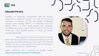 CEO
Eduardo Pereira
Graduado em Engenharia, Contabilidade, MBA em Finanças
Corporativas e Gestão de Projetos. Com mais de 20 anos de
experiência no mercado, tem em sua trajetória profissional,
empresas como a Quality Software, e multinacionais como Gas
Natural Fenosa e a Indra, tendo passado pela Companhia
Pernambucana de Gás, e hoje é Sócio Fundador e CFO da T81,
startup que ocupa segunda posição no serviço de caronas
remuneradas do Brasil.
“ Nosso objetivo é construir a maior empresa de vendas
direta. Observamos que temos um produto essencial para o dia a dia
das pessoas, um produto que tem recorrência e gera valor para seus
usuários, com isso, em breve estaremos em todos os smartphones,
modems e tablets do Brasil " - Eduardo Pereira
Assista conferência com a presença do Eduardo Pereira:
https://www.youtube.com/watch?v=h2uQPZFYpJ4
 
