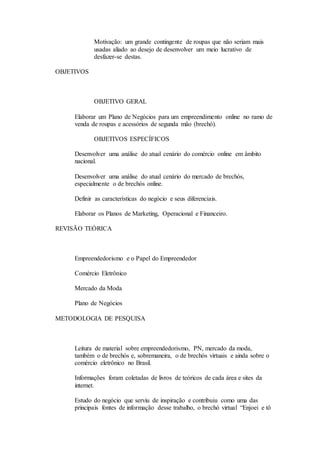 Motivação: um grande contingente de roupas que não seriam mais 
usadas aliado ao desejo de desenvolver um meio lucrativo de 
desfazer-se destas. 
OBJETIVOS 
OBJETIVO GERAL 
Elaborar um Plano de Negócios para um empreendimento online no ramo de 
venda de roupas e acessórios de segunda mão (brechó). 
OBJETIVOS ESPECÍFICOS 
Desenvolver uma análise do atual cenário do comércio online em âmbito 
nacional. 
Desenvolver uma análise do atual cenário do mercado de brechós, 
especialmente o de brechós online. 
Definir as características do negócio e seus diferenciais. 
Elaborar os Planos de Marketing, Operacional e Financeiro. 
REVISÃO TEÓRICA 
Empreendedorismo e o Papel do Empreendedor 
Comércio Eletrônico 
Mercado da Moda 
Plano de Negócios 
METODOLOGIA DE PESQUISA 
Leitura de material sobre empreendedorismo, PN, mercado da moda, 
também o de brechós e, sobremaneira, o de brechós virtuais e ainda sobre o 
comércio eletrônico no Brasil. 
Informações foram coletadas de livros de teóricos de cada área e sites da 
internet. 
Estudo do negócio que serviu de inspiração e contribuiu como uma das 
principais fontes de informação desse trabalho, o brechó virtual “Enjoei e tô 
 
