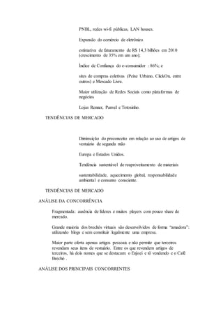 PNBL, redes wi-fi públicas, LAN houses. 
Expansão do comércio de eletrônico 
estimativa de faturamento de R$ 14,3 bilhões em 2010 
(crescimento de 35% em um ano); 
Índice de Confiança do e-consumidor : 86%; e 
sites de compras coletivas (Peixe Urbano, ClickOn, entre 
outros) e Mercado Livre. 
Maior utilização de Redes Sociais como plataformas de 
negócios 
Lojas Renner, Panvel e Totosinho. 
TENDÊNCIAS DE MERCADO 
Diminuição do preconceito em relação ao uso de artigos de 
vestuário de segunda mão 
Europa e Estados Unidos. 
Tendência sustentável de reaproveitamento de materiais 
sustentabilidade, aquecimento global, responsabilidade 
ambiental e consumo consciente. 
TENDÊNCIAS DE MERCADO 
ANÁLISE DA CONCORRÊNCIA 
Fragmentada: ausência de líderes e muitos players com pouco share de 
mercado. 
Grande maioria dos brechós virtuais são desenvolvidos de forma “amadora”: 
utilizando blogs e sem constituir legalmente uma empresa. 
Maior parte oferta apenas artigos pessoais e não permite que terceiros 
revendam seus itens de vestuário. Entre os que revendem artigos de 
terceiros, há dois nomes que se destacam: o Enjoei e tô vendendo e o Café 
Brechó . 
ANÁLISE DOS PRINCIPAIS CONCORRENTES 
 