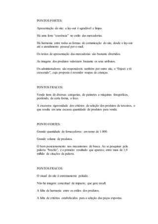 PONTOS FORTES: 
Apresentação do site: o lay-out é agradável e limpo. 
Há uma forte “coerência” no estilo das mercadorias. 
Há harmonia entre todas as formas de comunicação do site, desde o lay-out 
até o atendimento pessoal por e-mail. 
Os textos de apresentação das mercadorias são bastante divertidos. 
As imagens dos produtos valorizam bastante os seus atributos. 
Os administradores são responsáveis também por outro site, o “Enjoei e tô 
crescendo”, cuja proposta é revender roupas de crianças. 
PONTOS FRACOS: 
Vende itens de diversas categorias, de patinetes a máquinas fotográficas, 
perdendo, de certa forma, o foco. 
A excessiva rigorosidade dos critérios de seleção dos produtos de terceiros, o 
que resulta em uma escassa quantidade de produtos para venda. 
PONTO FORTES: 
Grande quantidade de fornecedores: em torno de 1.000. 
Grande volume de produtos. 
O bom posicionamento nos mecanismos de busca. Ao se pesquisar pela 
palavra “brechó”, é o primeiro resultado que aparece, entre mais de 1,9 
milhão de citações da palavra. 
PONTOS FRACOS: 
O visual do site é extremamente poluído. 
Não há imagem conceitual de impacto, que gere recall. 
A falta de harmonia entre os estilos dos produtos. 
A falta de critérios estabelecidos para a seleção das peças expostas. 
 