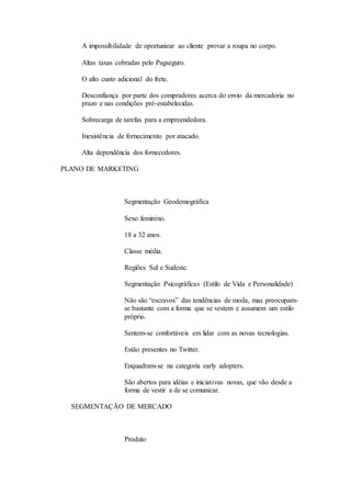 A impossibilidade de oportunizar ao cliente provar a roupa no corpo. 
Altas taxas cobradas pelo Pagseguro. 
O alto custo adicional do frete. 
Desconfiança por parte dos compradores acerca do envio da mercadoria no 
prazo e nas condições pré-estabelecidas. 
Sobrecarga de tarefas para a empreendedora. 
Inexistência de fornecimento por atacado. 
Alta dependência dos fornecedores. 
PLANO DE MARKETING 
Segmentação Geodemográfica 
Sexo feminino. 
18 a 32 anos. 
Classe média. 
Regiões Sul e Sudeste. 
Segmentação Psicográficas (Estilo de Vida e Personalidade) 
Não são “escravos” das tendências de moda, mas preocupam-se 
bastante com a forma que se vestem e assumem um estilo 
próprio. 
Sentem-se confortáveis em lidar com as novas tecnologias. 
Estão presentes no Twitter. 
Enquadram-se na categoria early adopters. 
São abertos para idéias e iniciativas novas, que vão desde a 
forma de vestir a de se comunicar. 
SEGMENTAÇÃO DE MERCADO 
Produto 
 