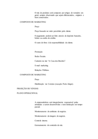 O mix de produtos será composto por artigos de vestuário em 
geral, sempre observando que sejam diferenciados, originais e 
bem conservados. 
COMPOSTO DE MARKETING 
Preço 
Preço baseado no valor percebido pelo cliente. 
O pagamento poderá ser feito através de depósito bancário, 
boleto ou cartão de crédito. 
O custo do frete é de responsabilidade do cliente. 
Promoção 
Redes Sociais. 
Cadastro no site “A Casa dos Brechós”. 
E-mail marketing. 
Relações Públicas. 
COMPOSTO DE MARKETING 
Praça 
Distribuição via Correios (exceção Porto Alegre). 
PROJEÇÃO DE VENDAS 
PLANO OPERACIONAL 
A empreendedora será integralmente responsável pelas 
atividades a serem desenvolvidas e terá dedicação em tempo 
parcial. 
Monitoramento do ambiente de negócio. 
Monitoramento da imagem do negócio. 
Controle interno. 
Gerenciamento do conteúdo do site. 
 