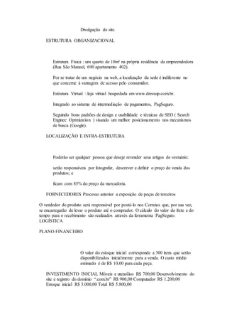 Divulgação do site. 
ESTRUTURA ORGANIZACIONAL 
Estrutura Física : um quarto de 10m² na própria residência da empreendedora 
(Rua São Manoel, 690 apartamento 402). 
Por se tratar de um negócio na web, a localização da sede é indiferente no 
que concerne à vantagem de acesso pelo consumidor. 
Estrutura Virtual : loja virtual hospedada em www.dressup.com.br. 
Integrado ao sistema de intermediação de pagamentos, PagSeguro. 
Seguindo bons padrões de design e usabilidade e técnicas de SEO ( Search 
Enginee Optmization ) visando um melhor posicionamento nos mecanismos 
de busca (Google). 
LOCALIZAÇÃO E INFRA-ESTRUTURA 
Poderão ser qualquer pessoa que deseje revender seus artigos de vestuário; 
serão responsáveis por fotografar, descrever e definir o preço de venda dos 
produtos; e 
ficam com 85% do preço da mercadoria. 
FORNECEDORES Processo anterior a exposição de peças de terceiros 
O vendedor do produto será responsável por postá-lo nos Correios que, por sua vez, 
se encarregarão de levar o produto até o comprador. O cálculo do valor do frete e do 
tempo para o recebimento são realizados através da ferramenta PagSeguro. 
LOGÍSTICA 
PLANO FINANCEIRO 
O valor do estoque inicial corresponde a 300 itens que serão 
disponibilizados inicialmente para a venda. O custo médio 
estimado é de R$ 10,00 para cada peça. 
INVESTIMENTO INICIAL Móveis e utensílios R$ 700,00 Desenvolvimento do 
site e registro do domínio “.com.br” R$ 900,00 Computador R$ 1.200,00 
Estoque inicial R$ 3.000,00 Total R$ 5.800,00 
 