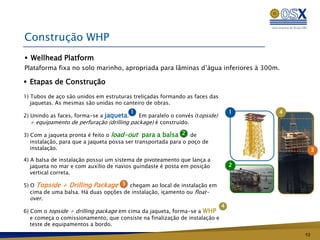 Construção WHP
 Wellhead Platform
Plataforma fixa no solo marinho, apropriada para lâminas d’água inferiores à 300m.

 Etapas de Construção
1) Tubos de aço são unidos em estruturas treliçadas formando as faces das
   jaquetas. As mesmas são unidas no canteiro de obras.
                                          1                                      1   4
2) Unindo as faces, forma-se a jaqueta.    Em paralelo o convés (topside)
  + equipamento de perfuração (drilling package) é construído.

3) Com a jaqueta pronta é feito o load-out para a balsa 2 de
   instalação, para que a jaqueta possa ser transportada para o poço de
   instalação.                                                                                3
4) A balsa de instalação possui um sistema de pivoteamento que lança a
   jaqueta no mar e com auxílio de navios guindaste é posta em posição           2
   vertical correta.

5) O Topside + Drilling Package 3 chegam ao local de instalação em
   cima de uma balsa. Há duas opções de instalação, içamento ou float-
   over.
                                                                             4
6) Com o topside + drilling package em cima da jaqueta, forma-se a WHP
   e começa o comissionamento, que consiste na finalização de instalação e
   teste de equipamentos a bordo.
                                                                                         10
 