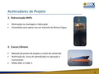 Aceleradores de Projeto
3. Padronização WHPs

   Otimização na montagem e fabricação
   Concebidas para operar em um intervalo de lâmina d’água




4. Cascos Gêmeos

   Redução de prazos de projeto e custos de conversão
   Aceleração da curva de aprendizado na operação e
    manutenção
   FPSOs OSX-4 E OSX-5



                                                              25
 