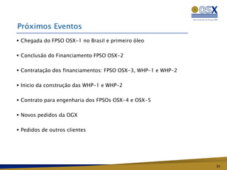 Próximos Eventos
 Chegada do FPSO OSX-1 no Brasil e primeiro óleo

 Conclusão do Financiamento FPSO OSX-2

 Contratação dos financiamentos: FPSO OSX-3, WHP-1 e WHP-2

 Inicio da construção das WHP-1 e WHP-2

 Contrato para engenharia dos FPSOs OSX-4 e OSX-5

 Novos pedidos da OGX

 Pedidos de outros clientes




                                                              33
 