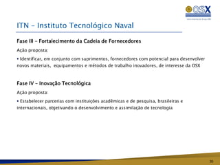 ITN – Instituto Tecnológico Naval

Fase III – Fortalecimento da Cadeia de Fornecedores
Ação proposta:

 Identificar, em conjunto com suprimentos, fornecedores com potencial para desenvolver
novos materiais, equipamentos e métodos de trabalho inovadores, de interesse da OSX



Fase IV – Inovação Tecnológica
Ação proposta:

 Estabelecer parcerias com instituições acadêmicas e de pesquisa, brasileiras e
internacionais, objetivando o desenvolvimento e assimilação de tecnologia




                                                                                          30
 