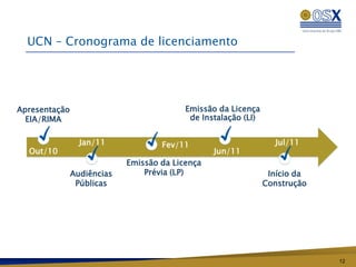 UCN – Cronograma de licenciamento




Apresentação                              Emissão da Licença
  EIA/RIMA                                 de Instalação (LI)


                 Jan/11             Fev/11                        Jul/11
  Out/10                                         Jun/11
                            Emissão da Licença
               Audiências       Prévia (LP)                      Início da
                Públicas                                        Construção




                                                                             12
 