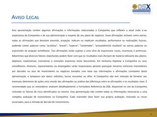 AVISO LEGAL

Esta apresentação contém algumas afirmações e informações relacionadas à Companhia que refletem a atual visão e/ou

expectativa da Companhia e de sua administração a respeito do seu plano de negócios. Estas afirmações incluem, entre outras,

todas as afirmações que denotam previsão, projeção, indicam ou implicam resultados, performance ou realizações futuras,

podendo conter palavras como "acreditar", "prever", "esperar", "contemplar", "provavelmente resultará" ou outras palavras ou

expressões de acepção semelhante. Tais afirmações estão sujeitas a uma série de expressivos riscos, incertezas e premissas.

Advertimos que diversos fatores importantes podem fazer com que os resultados reais divirjam de maneira relevante dos planos,

objetivos, expectativas, estimativas e intenções expressas neste documento. Em nenhuma hipótese a Companhia ou seus

conselheiros, diretores, representantes ou empregados serão responsáveis perante quaisquer terceiros (inclusive investidores)

por decisões ou atos de investimento ou negócios tomados com base nas informações e afirmações constantes desta

apresentação, e tampouco por danos indiretos, lucros cessantes ou afins. A Companhia não tem intenção de fornecer aos

eventuais detentores de ações uma revisão das afirmações ou análise das diferenças entre as afirmações e os resultados reais. É

recomendado que os investidores analisem detalhadamente o Formulário Referência da OSX, disponível no site da Companhia

incluindo os fatores de risco identificados no mesmo. Esta apresentação não contém todas as informações necessárias a uma

completa avaliação de investimento na Companhia. Cada investidor deve fazer sua própria avaliação, incluindo os riscos

associados, para a tomada de decisão de investimento.




                                                                                                                                  1
 