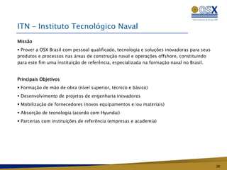 ITN – Instituto Tecnológico Naval
Missão
 Prover a OSX Brasil com pessoal qualificado, tecnologia e soluções inovadoras para seus
produtos e processos nas áreas de construção naval e operações offshore, constituindo
para este fim uma instituição de referência, especializada na formação naval no Brasil.


Principais Objetivos
 Formação de mão de obra (nível superior, técnico e básico)
 Desenvolvimento de projetos de engenharia inovadores
 Mobilização de fornecedores (novos equipamentos e/ou materiais)
 Absorção de tecnologia (acordo com Hyundai)
 Parcerias com instituições de referência (empresas e academia)




                                                                                            26
 
