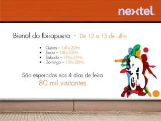 Bienal do Ibirapuera - De 12 a 15 de julho
          §    Quinta – 14hs-22Hs
          §    Sexta – 14hs-22Hs
          §    Sábado – 10hs-22Hs
          §    Domingo – 10hs-20Hs


   São esperados nos 4 dias de feira
         80 mil visitantes
 
