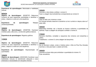 PREFEITURA MUNICIPAL DE PARANAGUÁ
SECRETARIA MUNICIPAL DE EDUCAÇÃO E ENSINO INTEGRAL
Experiência de aprendizagem: Motricidade e habilidade
manual.
09/04/24
Objetivo de Aprendizagem: (EI03ET07) Relacionar
números às suas respectivas quantidades e identificar o
antes, o depois e o entre em uma sequência.
Experiência de aprendizagem: Relação
número/quantidade.
10/04/24
Objetivo de Aprendizagem: (EI03ET08) Expressar
medidas (peso, altura etc.), construindo gráficos básicos.
Experiência de aprendizagem: Registros gráficos.
11/04/24
Objetivo de Aprendizagem: (EI03ET07) Relacionar
números às suas respectivas quantidades e identificar o
antes, o depois e o entre em uma sequência.
Experiência de aprendizagem: Representação de
quantidades.
12/04/24
Objetivo de Aprendizagem: (EI03CG05) Coordenar suas
habilidades manuais no atendimento adequado a seus
interesses e necessidades em situações diversas.
12/04/24
Carimbar a mão direita e enfeitar o número 5.
Fazer a colagem das borboletinhas correspondente ao número 6.
15/04/24
Jogo do dado com números e cores.
As crianças tentarão desenhar a baratinha no livro numérico e depois colar as 7
saias dela.
16/04/24
Matemática divertida: dar o biscoito ao boneco conforme a quantidades de
bolinhas. Fazer a colagem da centopeia e enfeitar o número 8.
17/04/24
Números divertidos, completar a sequencia dos números com tampinhas e
palitos.
Trabalhando o número 9, coma colagem de barquinhos.
18/04/24
Dia do Monteiro Lobato, contar a história sobre o Sítio do Pica Pau Amarela.
Carimbar a mão para fazer o cabelo da Emília.
19/04/24
Carimbar as duas mãos para simbolizar a quantidade do número 10.
Pular amarelinha.
 