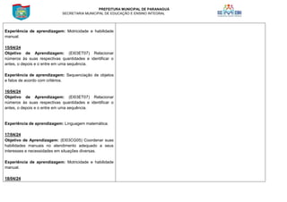 PREFEITURA MUNICIPAL DE PARANAGUÁ
SECRETARIA MUNICIPAL DE EDUCAÇÃO E ENSINO INTEGRAL
Experiência de aprendizagem: Motricidade e habilidade
manual.
15/04/24
Objetivo de Aprendizagem: (EI03ET07) Relacionar
números às suas respectivas quantidades e identificar o
antes, o depois e o entre em uma sequência.
Experiência de aprendizagem: Sequenciação de objetos
e fatos de acordo com critérios.
16/04/24
Objetivo de Aprendizagem: (EI03ET07) Relacionar
números às suas respectivas quantidades e identificar o
antes, o depois e o entre em uma sequência.
Experiência de aprendizagem: Linguagem matemática.
17/04/24
Objetivo de Aprendizagem: (EI03CG05) Coordenar suas
habilidades manuais no atendimento adequado a seus
interesses e necessidades em situações diversas.
Experiência de aprendizagem: Motricidade e habilidade
manual.
18/04/24
 