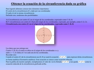 Obtener la ecuación de la circunferencia dada su gráfica
Para lograrlo debemos conocer dos elementos importantes:
El centro de la circunferencia (C), dado por sus coordenadas
El radio (r) de la misma circunferencia
Definido esto, tendremos dos posibilidades:
A) Circunferencia con centro (C) en el origen de las coordenadas; expresado como C (0, 0)
B) Y circunferencia con centro (C) fuera del origen de las coordenadas; expresado, por ejemplo, como C (3, 2).
Circunferencia con centro (C) en el origen de las coordenadas; expresado como C (0, 0)
Los datos que nos entrega son:
Centro: C (0, 0), el centro se ubica en el origen de las coordenadas x e y
radio: r = 3, lo indica el 3 en cada una de las coordenadas.
Recordar esto:
Cuando el centro (C) de la circunferencia sea (0, 0) se usará la ecuación para expresar dicha circunferencia
en forma analítica (Geometría analítica). Esta ecuación se conoce como ecuación reducida.
Para la gráfica de nuestro ejemplo, reemplazamos el valor de r en la fórmula y nos queda como la
ecuación reducida de la circunferencia graficada arriba.
 