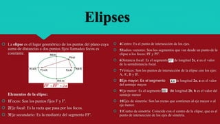 Elipses
 La elipse es el lugar geométrico de los puntos del plano cuya
suma de distancias a dos puntos fijos llamados focos es
constante.
Elementos de la elipse:
 1Focos: Son los puntos fijos F y F'.
 2Eje focal: Es la recta que pasa por los focos.
 3Eje secundario: Es la mediatriz del segmento FF'.
 4Centro: Es el punto de intersección de los ejes.
 5Radios vectores: Son los segmentos que van desde un punto de la
elipse a los focos: PF y PF'.
 6Distancia focal: Es el segmento de longitud 2c, c es el valor
de la semidistancia focal.
 7Vértices: Son los puntos de intersección de la elipse con los ejes:
A, A', B y B'.
 8Eje mayor: Es el segmento de longitud 2a, a es el valor
del semieje mayor.
 9Eje menor: Es el segmento de longitud 2b, b es el valor del
semieje menor
 10Ejes de simetría: Son las rectas que contienen al eje mayor o al
eje menor.
 11Centro de simetría: Coincide con el centro de la elipse, que es el
punto de intersección de los ejes de simetría.
 