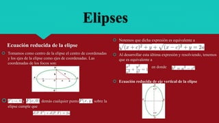 Elipses
Ecuación reducida de la elipse
 Tomamos como centro de la elipse el centro de coordenadas
y los ejes de la elipse como ejes de coordenadas. Las
coordenadas de los focos son:
 y A demás cualquier punto sobre la
elipse cumple que
 Notemos que dicha expresión es equivalente a
 Al desarrollar esta última expresión y resolviendo, tenemos
que es equivalente a
en donde
 Ecuación reducida de eje vertical de la elipse
 