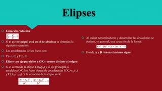 Elipses
 Ecuación reducida
 Si el eje principal está en el de abscisas se obtendrá la
siguiente ecuación:
 Las coordenadas de los focos son:
 F'(−c, 0) y F(c, 0)
 Elipse con eje paralelos a OX y centro distinto al origen
 Si el centro de la elipse C(x0,y0) y el eje principal es
paralelo a OX, los focos tienen de coordenadas F(X0+c, y0)
y F'(X0-c, y0). Y la ecuación de la elipse será:
 Al quitar denominadores y desarrollar las ecuaciones se
obtiene, en general, una ecuación de la forma:
 Donde A y B tienen el mismo signo
 
