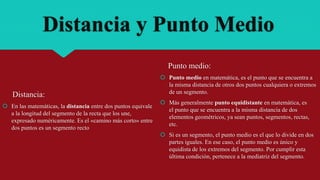 Distancia y Punto Medio
Distancia:
 En las matemáticas, la distancia entre dos puntos equivale
a la longitud del segmento de la recta que los une,
expresado numéricamente. Es el «camino más corto» entre
dos puntos es un segmento recto
Punto medio:
 Punto medio en matemática, es el punto que se encuentra a
la misma distancia de otros dos puntos cualquiera o extremos
de un segmento.
 Más generalmente punto equidistante en matemática, es
el punto que se encuentra a la misma distancia de dos
elementos geométricos, ya sean puntos, segmentos, rectas,
etc.
 Si es un segmento, el punto medio es el que lo divide en dos
partes iguales. En ese caso, el punto medio es único y
equidista de los extremos del segmento. Por cumplir esta
última condición, pertenece a la mediatriz del segmento.
 
