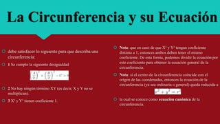 La Circunferencia y su Ecuación
 debe satisfacer lo siguiente para que describa una
circunferencia:
 1 Se cumple la siguiente desigualdad
 2 No hay ningún término XY (es decir, X y Y no se
multiplican).
 3 X² y Y² tienen coeficiente 1.
 Nota: que en caso de que X² y Y² tengan coeficiente
distinto a 1, entonces ambos deben tener el mismo
coeficiente. De esta forma, podemos dividir la ecuación por
este coeficiente para obtener la ecuación general de la
circunferencia.
 Nota: si el centro de la circunferencia coincide con el
origen de las coordenadas, entonces la ecuación de la
circunferencia (ya sea ordinaria o general) queda reducida a
 la cual se conoce como ecuación canónica de la
circunferencia.
 