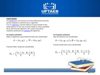 PUNTO MEDIO
es el punto que se encuentra a la misma distancia de otros dos
puntos cualquiera o extremos de un segmento
Si es un segmento, el punto medio es el que lo divide en dos
partes iguales. En ese caso, el punto medio es único y equidista
de los extremos del segmento. Por cumplir esta última
condición, pertenece a la mediatriz del segmento.
En el plano cartesiano
Dado un segmento, cuyos extremos tienen por coordenadas:
y
El punto medio tendrá por coordenadas:
En el espacio cartesiano
Sean los extremos con coordenadas
El punto medio tiene como coordenadas:
 