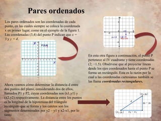 En esta otra figura a continuación, el punto P
pertenece al IV cuadrante y tiene coordenadas
(2; −1.5). Obsérvese que al proyectar líneas
desde los ejes coordenados hasta el punto P se
forma un rectángulo. Esta es la razón por la
cual a las coordenadas cartesianas también se
las llama coordenadas rectangulares.
Los pares ordenados son las coordenadas de cada
punto, en las cuales siempre se coloca la coordenada
x en primer lugar, como en el ejemplo de la figura 1.
Las coordenadas (3,4) del punto P indican que x =
3 y y = 4.
Pares ordenados
Ahora veamos cómo determinar la distancia d entre
dos puntos del plano, considerando dos de ellos,
llamados P1 y P2, cuyas coordenadas son (x1,y1) y
(x2,y2) respectivamente. La distancia entre los puntos
es la longitud de la hipotenusa del triángulo
rectángulo que se forma y los catetos son los
segmentos determinados por y2 – y1 y x2-x1, por lo
tanto
 