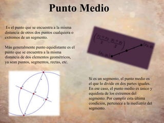 Punto Medio
Es el punto que se encuentra a la misma
distancia de otros dos puntos cualquiera o
extremos de un segmento.
Más generalmente punto equidistante es el
punto que se encuentra a la misma
distancia de dos elementos geométricos,
ya sean puntos, segmentos, rectas, etc.
Si es un segmento, el punto medio es
el que lo divide en dos partes iguales.
En ese caso, el punto medio es único y
equidista de los extremos del
segmento. Por cumplir esta última
condición, pertenece a la mediatriz del
segmento.
 