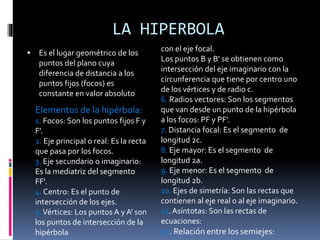 LA HIPERBOLA
 Es el lugar geométrico de los
puntos del plano cuya
diferencia de distancia a los
puntos fijos (focos) es
constante en valor absoluto
con el eje focal.
Los puntos B y B' se obtienen como
intersección del eje imaginario con la
circunferencia que tiene por centro uno
de los vértices y de radio c.
6. Radios vectores: Son los segmentos
que van desde un punto de la hipérbola
a los focos: PF y PF'.
7. Distancia focal: Es el segmento de
longitud 2c.
8. Eje mayor: Es el segmento de
longitud 2a.
9. Eje menor: Es el segmento de
longitud 2b.
10. Ejes de simetría: Son las rectas que
contienen al eje real o al eje imaginario.
11. Asíntotas: Son las rectas de
ecuaciones:
12. Relación entre los semiejes:
Elementos de la hipérbola:
1. Focos: Son los puntos fijos F y
F'.
2. Eje principal o real: Es la recta
que pasa por los focos.
3. Eje secundario o imaginario:
Es la mediatriz del segmento
FF'.
4. Centro: Es el punto de
intersección de los ejes.
5.Vértices: Los puntos A y A' son
los puntos de intersección de la
hipérbola
 