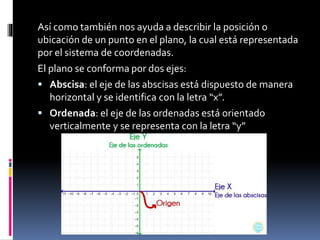 Así como también nos ayuda a describir la posición o
ubicación de un punto en el plano, la cual está representada
por el sistema de coordenadas.
El plano se conforma por dos ejes:
 Abscisa: el eje de las abscisas está dispuesto de manera
horizontal y se identifica con la letra “x”.
 Ordenada: el eje de las ordenadas está orientado
verticalmente y se representa con la letra “y”
 