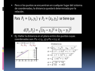  Pero si los puntos se encuentran en cualquier lugar del sistema
de coordenadas; la distancia quedará determinada por la
relación.
 Ej: Hallar la distancia en el plano entre dos puntos cuyas
coordenadas son: P1 = (-3 , 5) y P2 = (-7, 1)
 