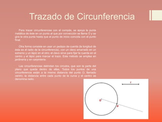 Trazado de Circunferencia
Para trazar circunferencias con el compás, se apoya la punta
metálica de éste en un punto al que por convección se llama O y se
gira la otra punta hasta que el punto de inicio coincida con el punto
final.
Otra forma consiste en usar un pedazo de cuerda (la longitud de
ésta es el radio de la circunferencia), con un clavo amarrado en un
extremo y un lápiz en el otro; el clavo sirve para fijar la cuerda en el
centro y el lápiz para marcar el trazo. Este método se emplea en
jardinería y en carpintería.
Las circunferencias delimitan los círculos, que son la parte del
plano que queda dentro de ellas. Todos los puntos de una
circunferencia están a la misma distancia del punto O, llamado
centro; la distancia entre cada punto de la curva y el centro se
denomina radio.
 