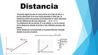 •Cuando algún punto se encuentra en el eje de las x o
de las abscisas o en una recta paralela a éste eje, la
distancia entre los puntos corresponde al valor absoluto
de las diferencia de sus abscisas. ... (x 2 – x 1 )
•La distancia de un punto, P, a un plano, π, es la menor
de la distancia desde el punto a los infinitos puntos del
plano.
•Esta distancia corresponde a la perpendicular trazada
desde el punto al plano.
Distancia
 