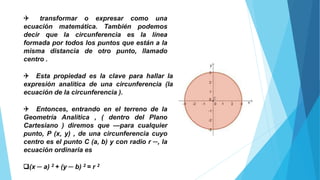 Q transformar o expresar como una
ecuación matemática. También podemos
decir que la circunferencia es la línea
formada por todos los puntos que están a la
misma distancia de otro punto, llamado
centro .
Q Esta propiedad es la clave para hallar la
expresión analítica de una circunferencia (la
ecuación de la circunferencia ).
Q Entonces, entrando en el terreno de la
Geometría Analítica , ( dentro del Plano
Cartesiano ) diremos que —para cualquier
punto, P (x, y) , de una circunferencia cuyo
centro es el punto C (a, b) y con radio r ─, la
ecuación ordinaria es
q(x ─ a) 2 + (y ─ b) 2 = r 2
 