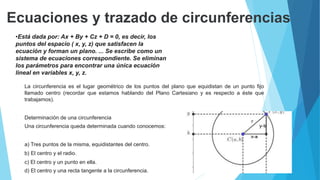 Ecuaciones y trazado de circunferencias
•el
•Está dada por: Ax + By + Cz + D = 0, es decir, los
puntos del espacio ( x, y, z) que satisfacen la
ecuación y forman un plano. ... Se escribe como un
sistema de ecuaciones correspondiente. Se eliminan
los parámetros para encontrar una única ecuación
lineal en variables x, y, z.
 La circunferencia es el lugar geométrico de los puntos del plano que equidistan de un punto fijo
llamado centro (recordar que estamos hablando del Plano Cartesiano y es respecto a éste que
trabajamos).
 Determinación de una circunferencia
 Una circunferencia queda determinada cuando conocemos:
 a) Tres puntos de la misma, equidistantes del centro.
 b) El centro y el radio.
 c) El centro y un punto en ella.
 d) El centro y una recta tangente a la circunferencia.
 
