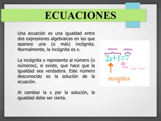 ECUACIONES
Una ecuación es una igualdad entre
dos expresiones algebraicas en las que
aparece una (o más) incógnita.
Normalmente, la incógnita es x.
La incógnita x representa al número (o
números), si existe, que hace que la
igualdad sea verdadera. Este número
desconocido es la solución de la
ecuación.
Al cambiar la x por la solución, la
igualdad debe ser cierta.
 