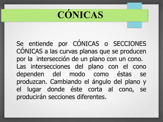 CÓNICAS
Se entiende por CÓNICAS o SECCIONES
CÓNICAS a las curvas planas que se producen
por la intersección de un plano con un cono.
Las intersecciones del plano con el cono
dependen del modo como éstas se
produzcan. Cambiando el ángulo del plano y
el lugar donde éste corta al cono, se
producirán secciones diferentes.
 